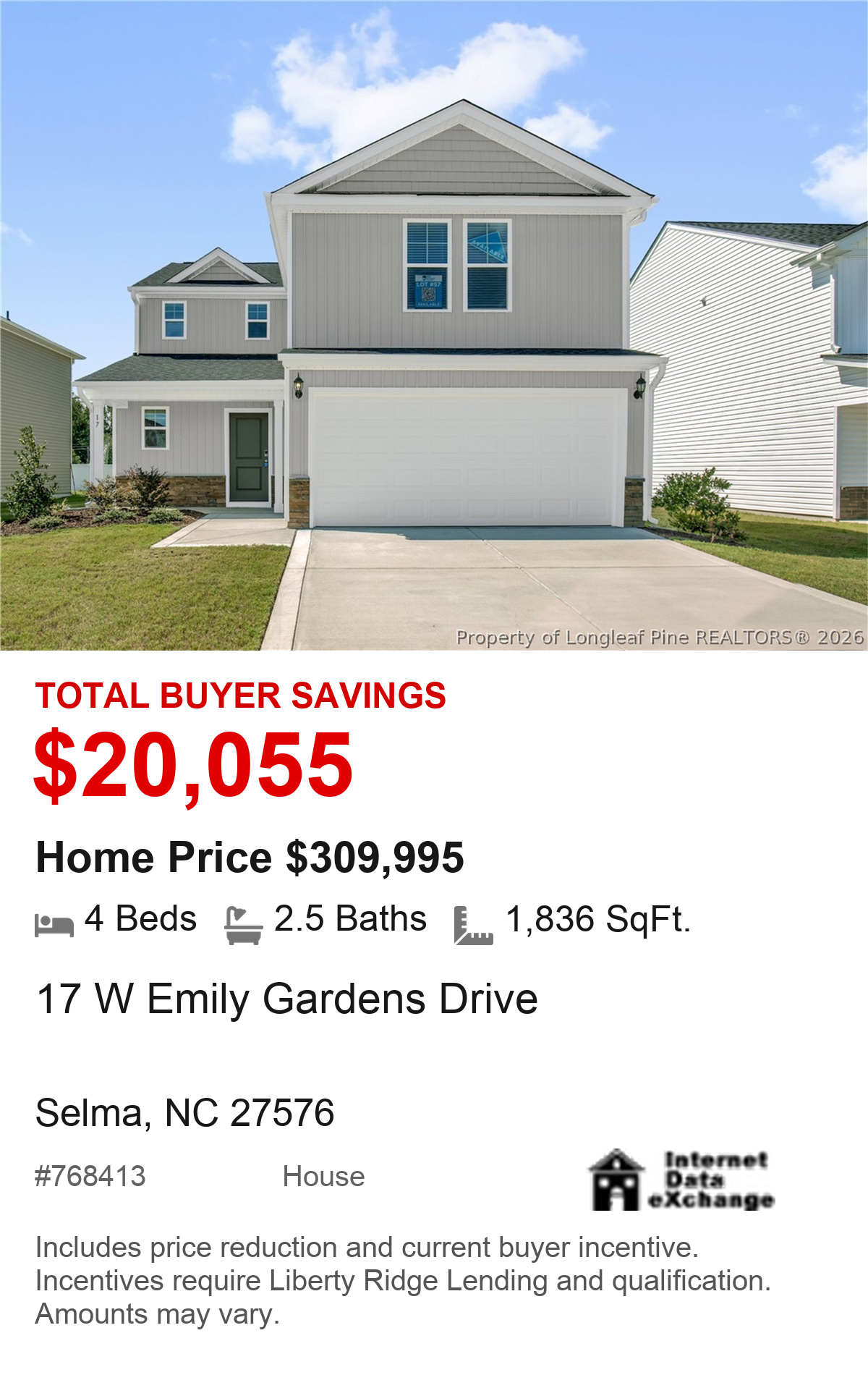 17 W Emily Gardens Drive, Selma, NC 27576. Total buyer savings $20,055. Home price $309,995. 4 beds, 2.5 baths, 1,836 square feet. MLS #768413. House. Savings include price reduction and current buyer incentive. Incentives require Liberty Ridge Lending and qualification. Amounts may vary.