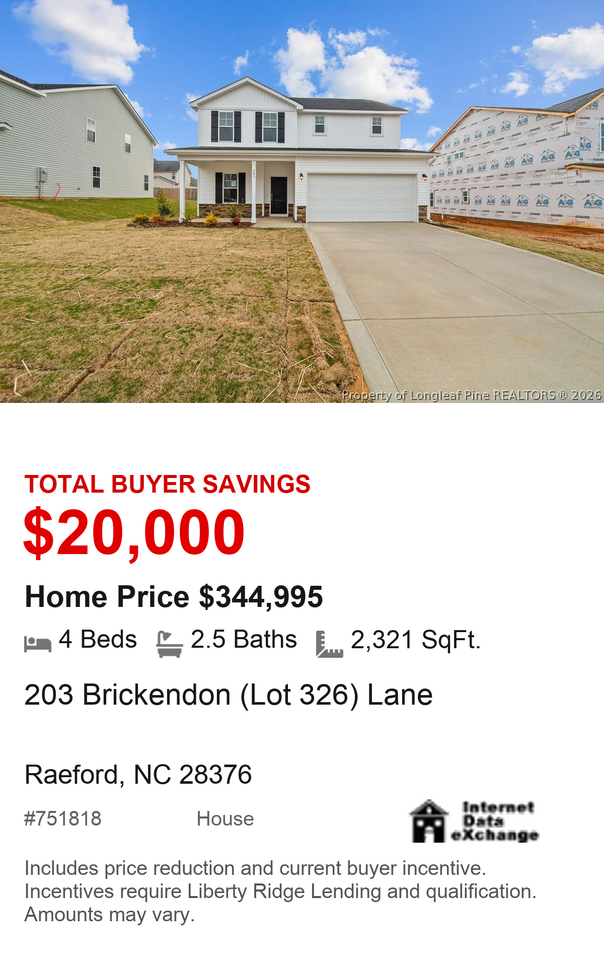 203 Brickendon (Lot 326) Lane, Raeford, NC 28376. Total buyer savings $20,000. Home price $344,995. 4 beds, 2.5 baths, 2,321 square feet. MLS #751818. House. Savings include price reduction and current buyer incentive. Incentives require Liberty Ridge Lending and qualification. Amounts may vary.