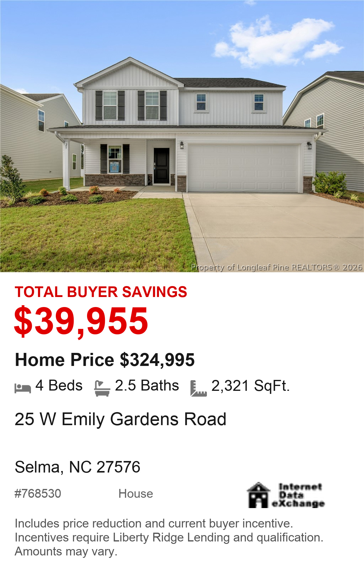 25 W Emily Gardens Road, Selma, NC 27576. Total buyer savings $39,955. Home price $324,995. 4 beds, 2.5 baths, 2,321 square feet. MLS #768530. House. Savings include price reduction and current buyer incentive. Incentives require Liberty Ridge Lending and qualification. Amounts may vary.