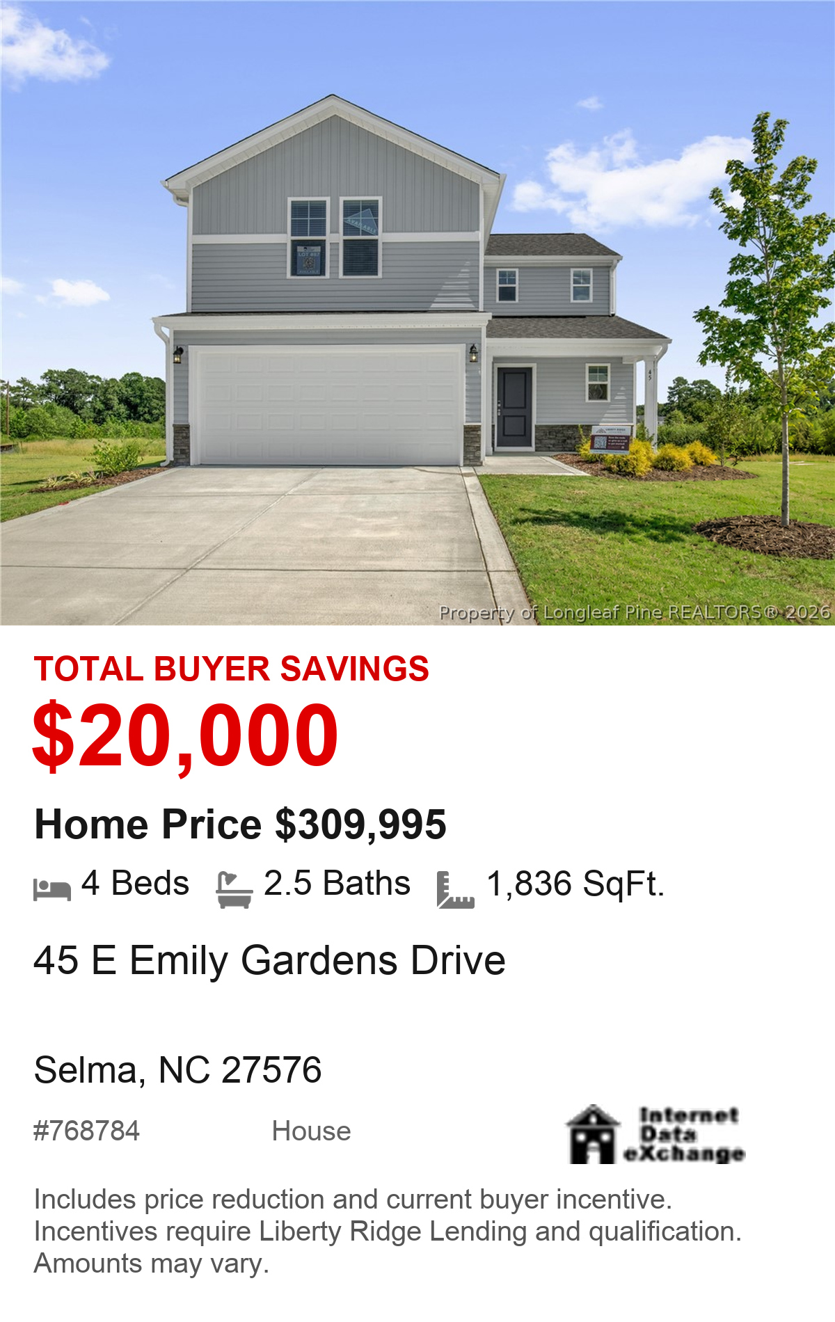 45 E Emily Gardens Drive, Selma, NC 27576. Total buyer savings $20,000. Home price $309,995. 4 beds, 2.5 baths, 1,836 square feet. MLS #768784. House. Savings include price reduction and current buyer incentive. Incentives require Liberty Ridge Lending and qualification. Amounts may vary.