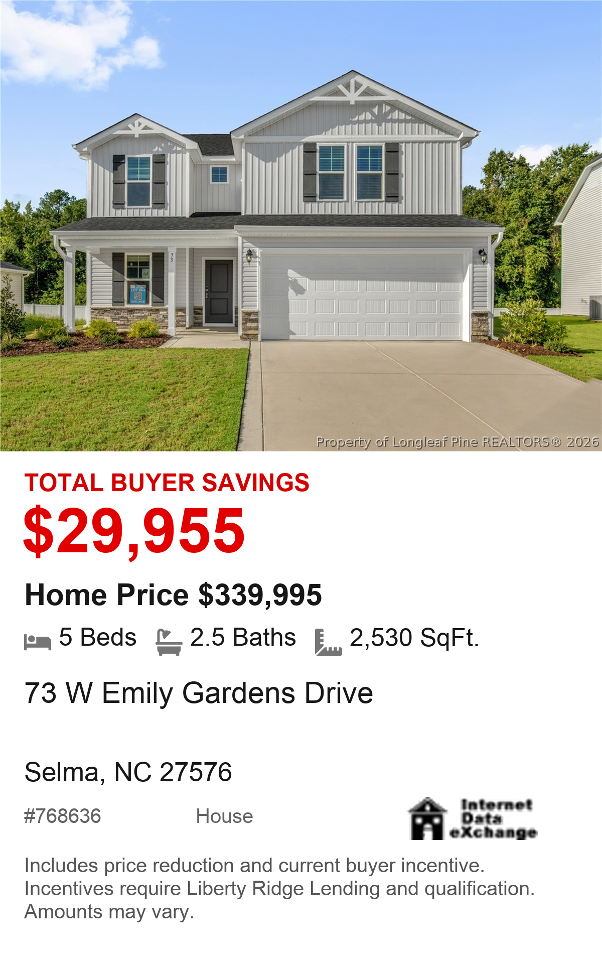 73 W Emily Gardens Drive, Selma, NC 27576. Total buyer savings $29,955. Home price $339,995. 5 beds, 2.5 baths, 2,530 square feet. MLS #768636. House. Savings include price reduction and current buyer incentive. Incentives require Liberty Ridge Lending and qualification. Amounts may vary.